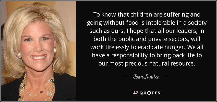 To know that children are suffering and going without food is intolerable in a society such as ours. I hope that all our leaders, in both the public and private sectors, will work tirelessly to eradicate hunger. We all have a responsibility to bring back life to our most precious natural resource. - Joan Lunden
