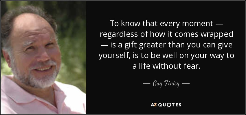 To know that every moment — regardless of how it comes wrapped — is a gift greater than you can give yourself, is to be well on your way to a life without fear. - Guy Finley