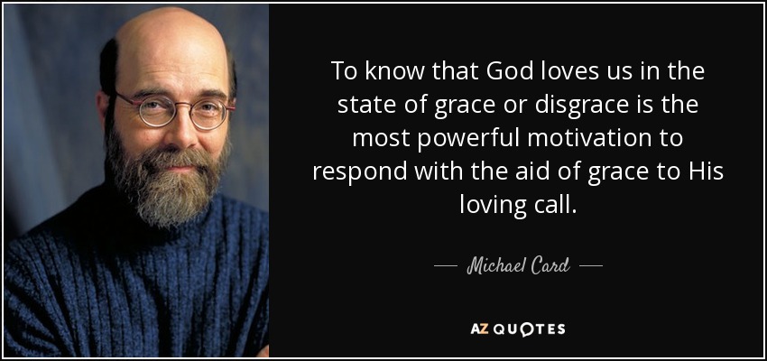 To know that God loves us in the state of grace or disgrace is the most powerful motivation to respond with the aid of grace to His loving call. - Michael Card