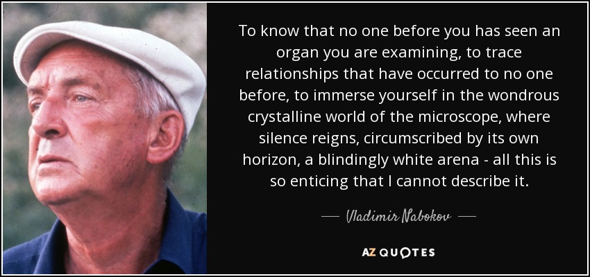 To know that no one before you has seen an organ you are examining, to trace relationships that have occurred to no one before, to immerse yourself in the wondrous crystalline world of the microscope, where silence reigns, circumscribed by its own horizon, a blindingly white arena - all this is so enticing that I cannot describe it. - Vladimir Nabokov