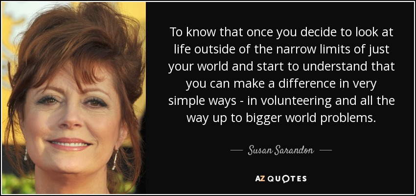 To know that once you decide to look at life outside of the narrow limits of just your world and start to understand that you can make a difference in very simple ways - in volunteering and all the way up to bigger world problems. - Susan Sarandon