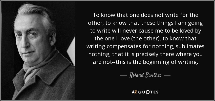 To know that one does not write for the other, to know that these things I am going to write will never cause me to be loved by the one I love (the other), to know that writing compensates for nothing, sublimates nothing, that it is precisely there where you are not--this is the beginning of writing. - Roland Barthes