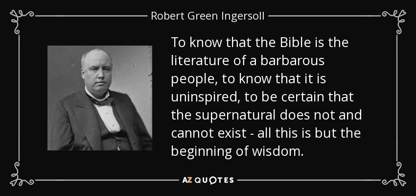 To know that the Bible is the literature of a barbarous people, to know that it is uninspired, to be certain that the supernatural does not and cannot exist - all this is but the beginning of wisdom. - Robert Green Ingersoll