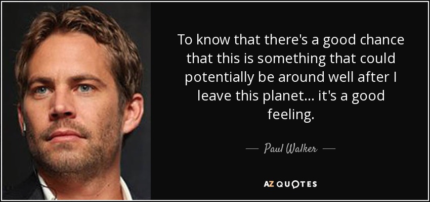 To know that there's a good chance that this is something that could potentially be around well after I leave this planet... it's a good feeling. - Paul Walker