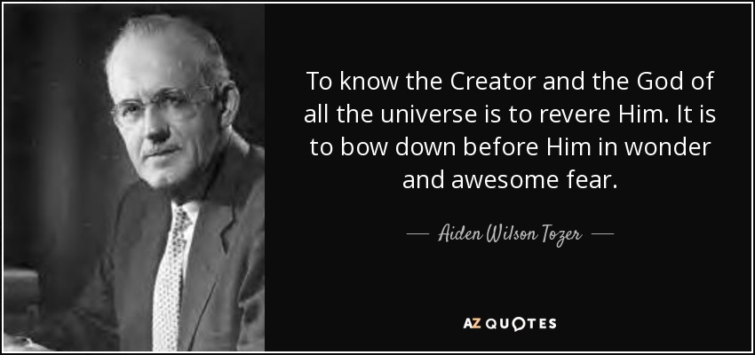 To know the Creator and the God of all the universe is to revere Him. It is to bow down before Him in wonder and awesome fear. - Aiden Wilson Tozer