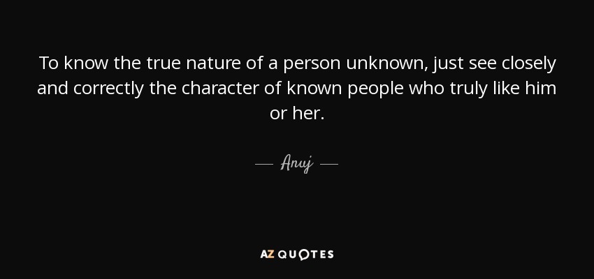 To know the true nature of a person unknown, just see closely and correctly the character of known people who truly like him or her. - Anuj