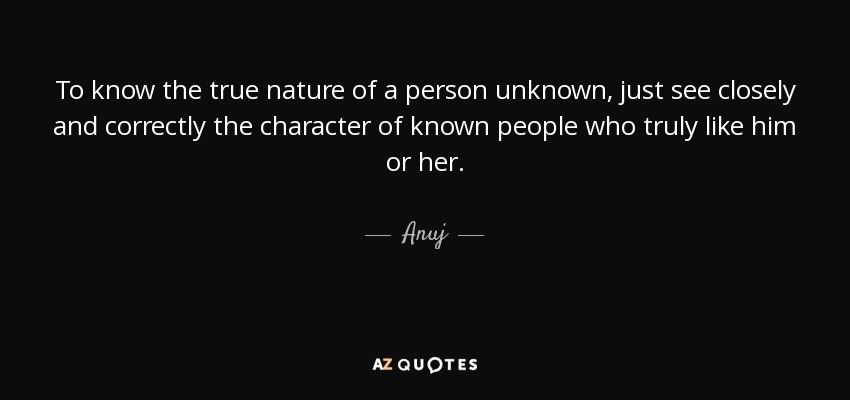 To know the true nature of a person unknown, just see closely and correctly the character of known people who truly like him or her. - Anuj