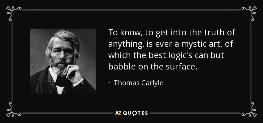 To know, to get into the truth of anything, is ever a mystic art, of which the best logic's can but babble on the surface. - Thomas Carlyle