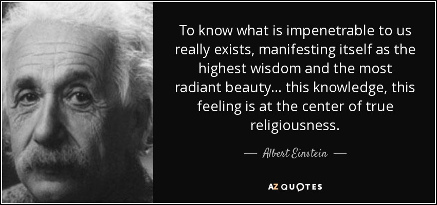 To know what is impenetrable to us really exists, manifesting itself as the highest wisdom and the most radiant beauty... this knowledge, this feeling is at the center of true religiousness. - Albert Einstein