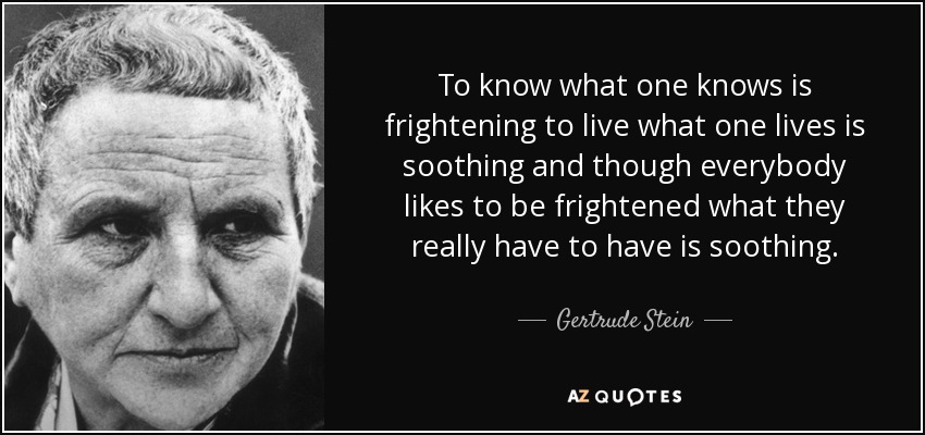 To know what one knows is frightening to live what one lives is soothing and though everybody likes to be frightened what they really have to have is soothing. - Gertrude Stein