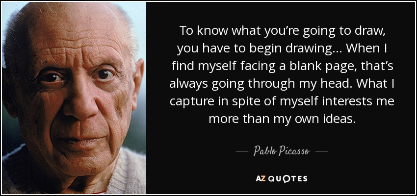 To know what you’re going to draw, you have to begin drawing... When I find myself facing a blank page, that’s always going through my head. What I capture in spite of myself interests me more than my own ideas. - Pablo Picasso