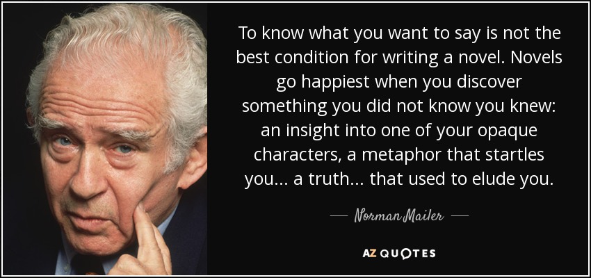 To know what you want to say is not the best condition for writing a novel. Novels go happiest when you discover something you did not know you knew: an insight into one of your opaque characters, a metaphor that startles you... a truth... that used to elude you. - Norman Mailer