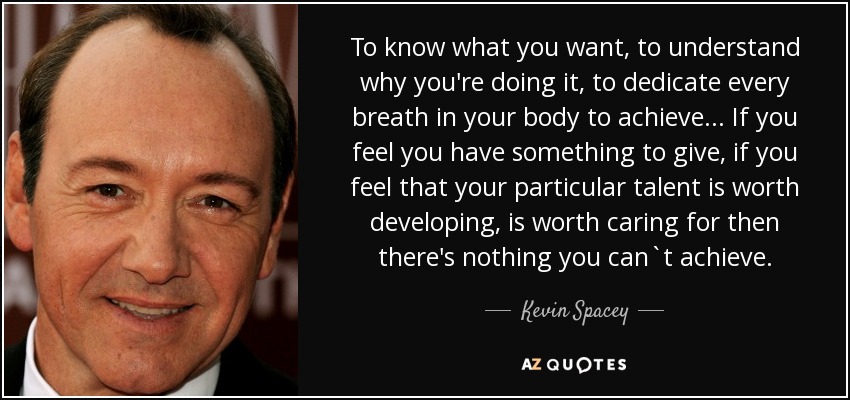 To know what you want, to understand why you're doing it, to dedicate every breath in your body to achieve... If you feel you have something to give, if you feel that your particular talent is worth developing, is worth caring for then there's nothing you can`t achieve. - Kevin Spacey