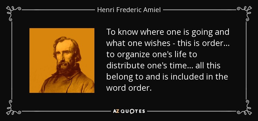 To know where one is going and what one wishes - this is order ... to organize one's life to distribute one's time ... all this belong to and is included in the word order. - Henri Frederic Amiel