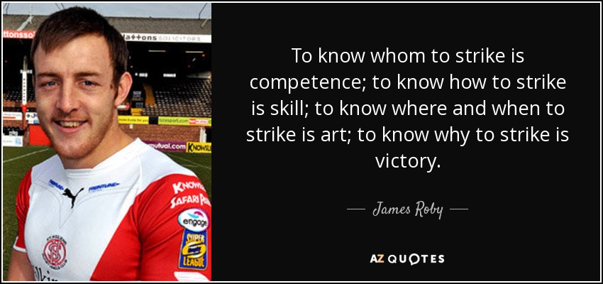 To know whom to strike is competence; to know how to strike is skill; to know where and when to strike is art; to know why to strike is victory. - James Roby
