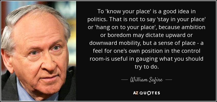 To 'know your place' is a good idea in politics. That is not to say 'stay in your place' or 'hang on to your place', because ambition or boredom may dictate upward or downward mobility, but a sense of place - a feel for one's own position in the control room-is useful in gauging what you should try to do. - William Safire