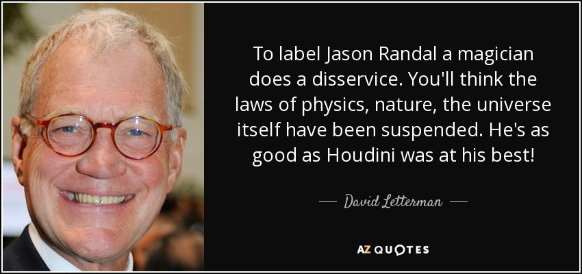 To label Jason Randal a magician does a disservice. You'll think the laws of physics, nature, the universe itself have been suspended. He's as good as Houdini was at his best! - David Letterman