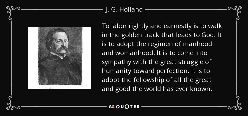 To labor rightly and earnestly is to walk in the golden track that leads to God. It is to adopt the regimen of manhood and womanhood. It is to come into sympathy with the great struggle of humanity toward perfection. It is to adopt the fellowship of all the great and good the world has ever known. - J. G. Holland