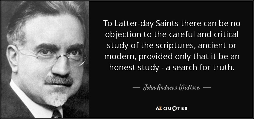 To Latter-day Saints there can be no objection to the careful and critical study of the scriptures, ancient or modern, provided only that it be an honest study - a search for truth. - John Andreas Widtsoe