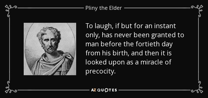 To laugh, if but for an instant only, has never been granted to man before the fortieth day from his birth, and then it is looked upon as a miracle of precocity. - Pliny the Elder