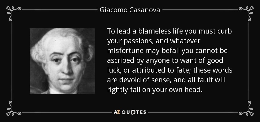 To lead a blameless life you must curb your passions , and whatever misfortune may befall you cannot be ascribed by anyone to want of good luck, or attributed to fate; these words are devoid of sense, and all fault will rightly fall on your own head. - Giacomo Casanova