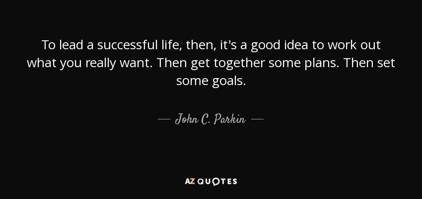 To lead a successful life, then, it's a good idea to work out what you really want. Then get together some plans. Then set some goals. - John C. Parkin