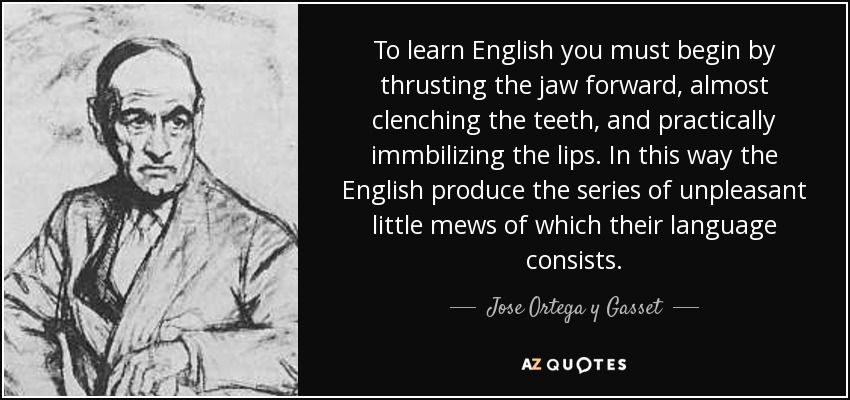 To learn English you must begin by thrusting the jaw forward, almost clenching the teeth, and practically immbilizing the lips. In this way the English produce the series of unpleasant little mews of which their language consists. - Jose Ortega y Gasset