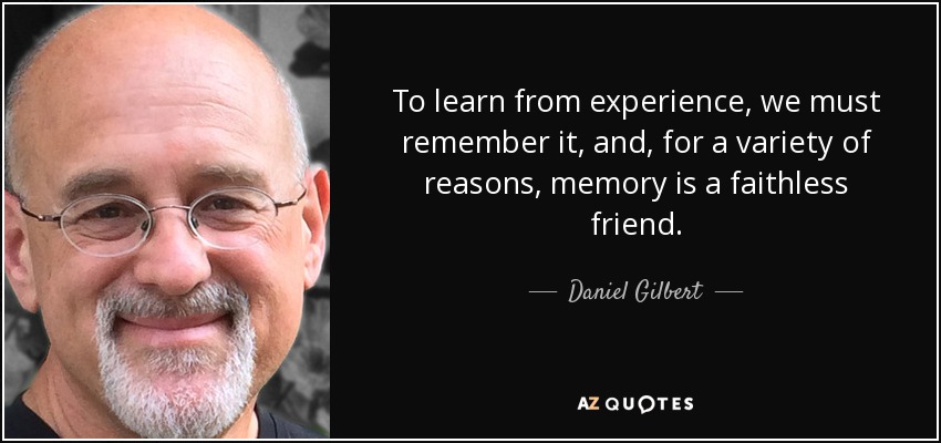 To learn from experience, we must remember it, and, for a variety of reasons, memory is a faithless friend. - Daniel Gilbert