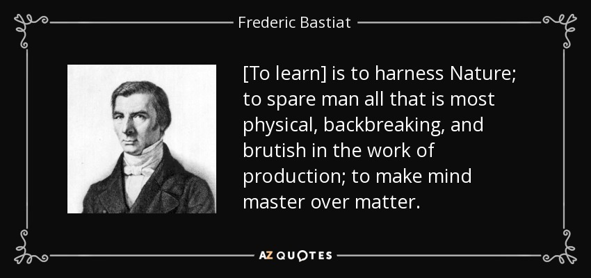 [To learn] is to harness Nature; to spare man all that is most physical, backbreaking, and brutish in the work of production; to make mind master over matter. - Frederic Bastiat