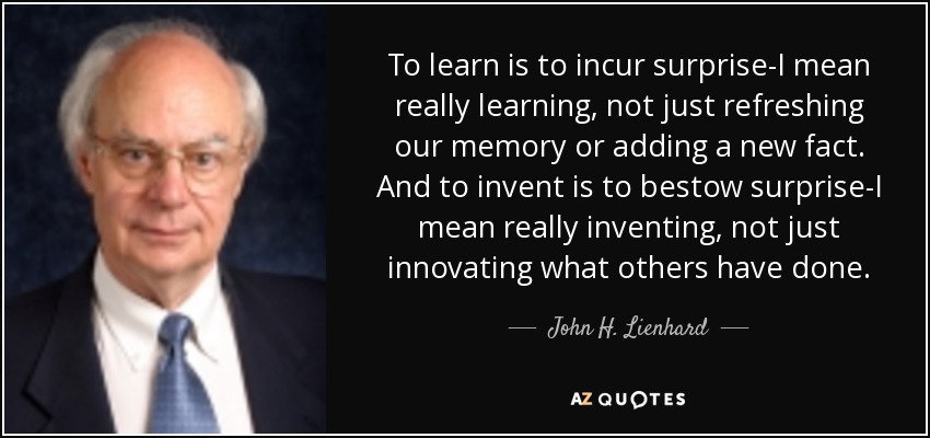 To learn is to incur surprise-I mean really learning, not just refreshing our memory or adding a new fact. And to invent is to bestow surprise-I mean really inventing, not just innovating what others have done. - John H. Lienhard