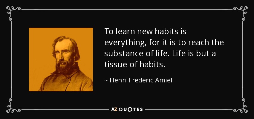 To learn new habits is everything, for it is to reach the substance of life. Life is but a tissue of habits. - Henri Frederic Amiel