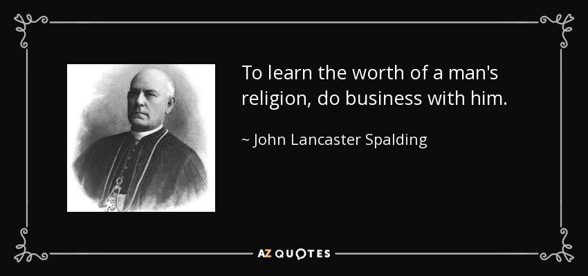 To learn the worth of a man's religion, do business with him. - John Lancaster Spalding
