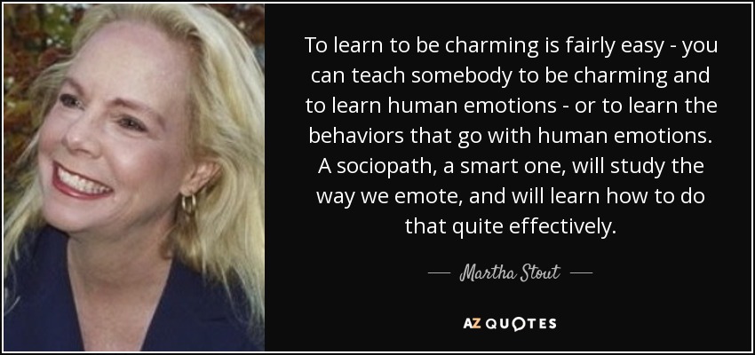 To learn to be charming is fairly easy - you can teach somebody to be charming and to learn human emotions - or to learn the behaviors that go with human emotions. A sociopath, a smart one, will study the way we emote, and will learn how to do that quite effectively. - Martha Stout