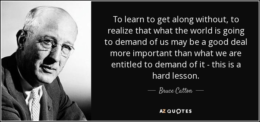 To learn to get along without, to realize that what the world is going to demand of us may be a good deal more important than what we are entitled to demand of it - this is a hard lesson. - Bruce Catton