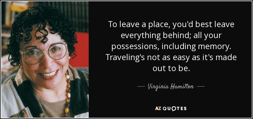 To leave a place, you'd best leave everything behind; all your possessions, including memory. Traveling's not as easy as it's made out to be. - Virginia Hamilton