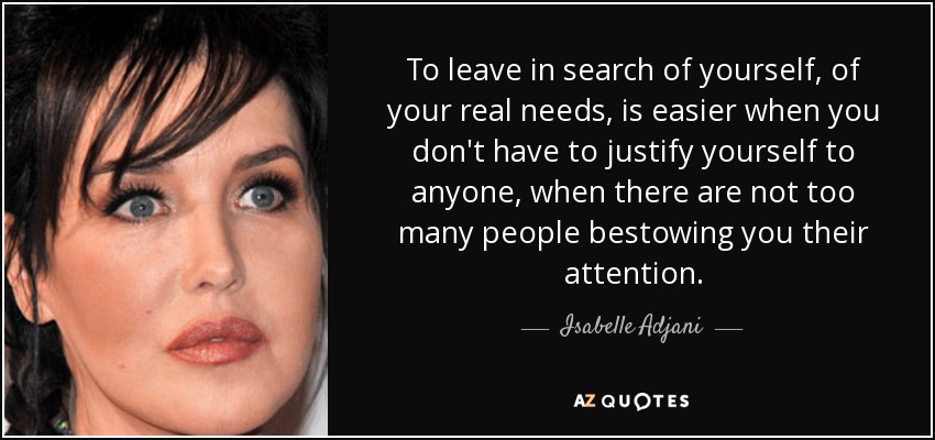 To leave in search of yourself, of your real needs, is easier when you don't have to justify yourself to anyone, when there are not too many people bestowing you their attention. - Isabelle Adjani