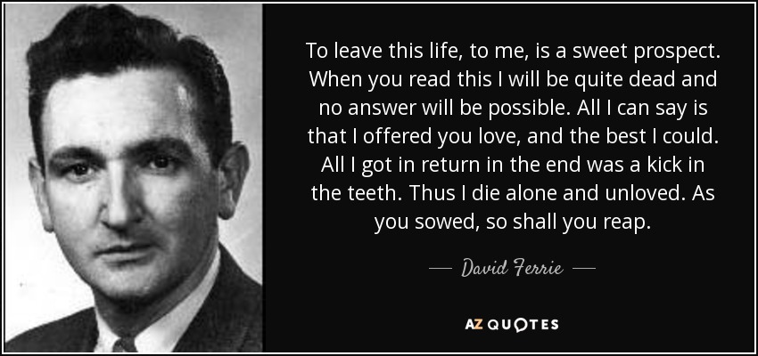 To leave this life, to me, is a sweet prospect. When you read this I will be quite dead and no answer will be possible. All I can say is that I offered you love, and the best I could. All I got in return in the end was a kick in the teeth. Thus I die alone and unloved. As you sowed, so shall you reap. - David Ferrie