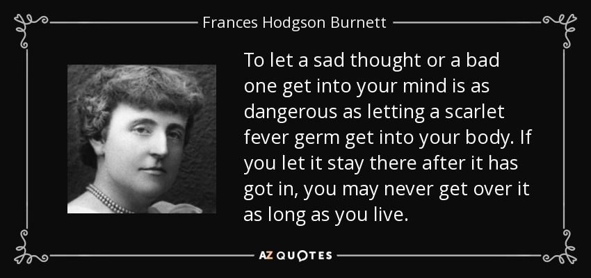 To let a sad thought or a bad one get into your mind is as dangerous as letting a scarlet fever germ get into your body. If you let it stay there after it has got in, you may never get over it as long as you live. - Frances Hodgson Burnett