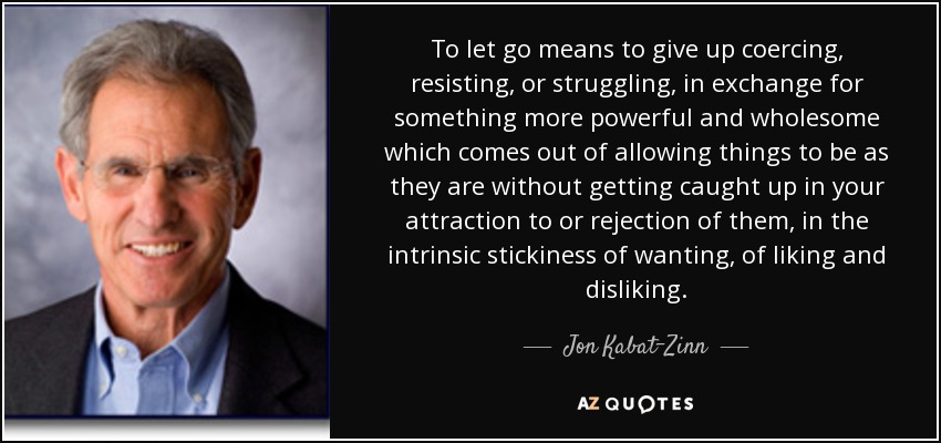 To let go means to give up coercing, resisting, or struggling, in exchange for something more powerful and wholesome which comes out of allowing things to be as they are without getting caught up in your attraction to or rejection of them, in the intrinsic stickiness of wanting, of liking and disliking. - Jon Kabat-Zinn