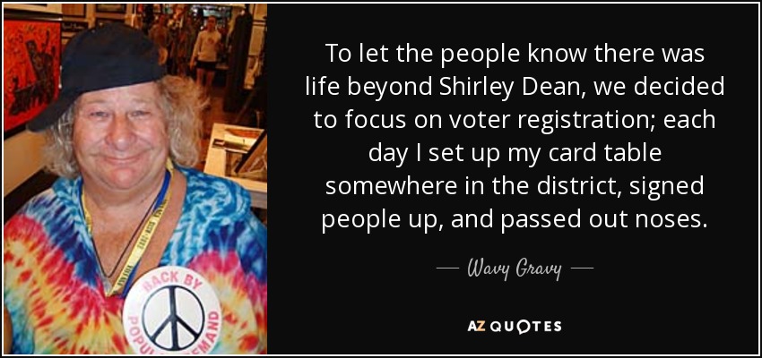 To let the people know there was life beyond Shirley Dean, we decided to focus on voter registration; each day I set up my card table somewhere in the district, signed people up, and passed out noses. - Wavy Gravy