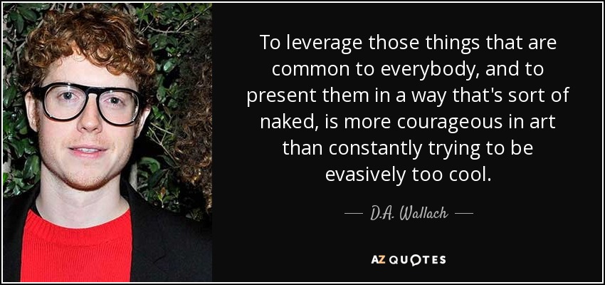 To leverage those things that are common to everybody, and to present them in a way that's sort of naked, is more courageous in art than constantly trying to be evasively too cool. - D.A. Wallach