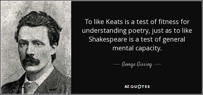 To like Keats is a test of fitness for understanding poetry, just as to like Shakespeare is a test of general mental capacity. - George Gissing