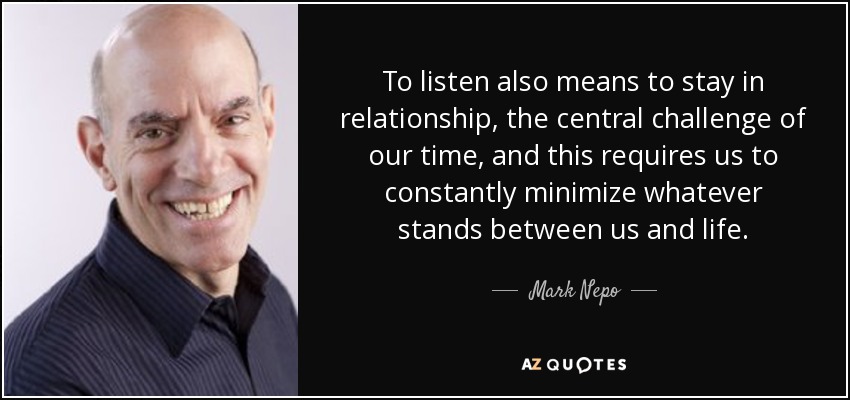 To listen also means to stay in relationship, the central challenge of our time, and this requires us to constantly minimize whatever stands between us and life. - Mark Nepo