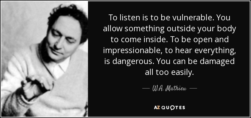 To listen is to be vulnerable. You allow something outside your body to come inside. To be open and impressionable, to hear everything, is dangerous. You can be damaged all too easily. - W.A. Mathieu