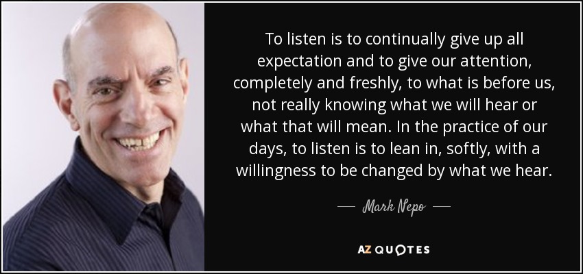 To listen is to continually give up all expectation and to give our attention, completely and freshly, to what is before us, not really knowing what we will hear or what that will mean. In the practice of our days, to listen is to lean in, softly, with a willingness to be changed by what we hear. - Mark Nepo