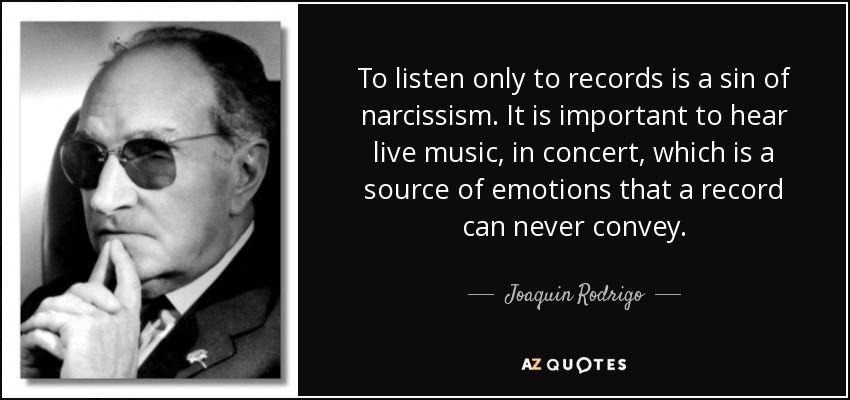 To listen only to records is a sin of narcissism. It is important to hear live music, in concert, which is a source of emotions that a record can never convey. - Joaquin Rodrigo