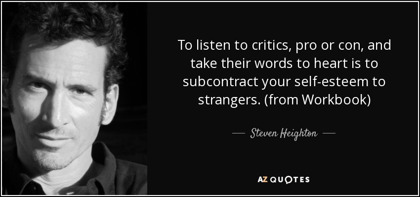 To listen to critics, pro or con, and take their words to heart is to subcontract your self-esteem to strangers. (from Workbook) - Steven Heighton