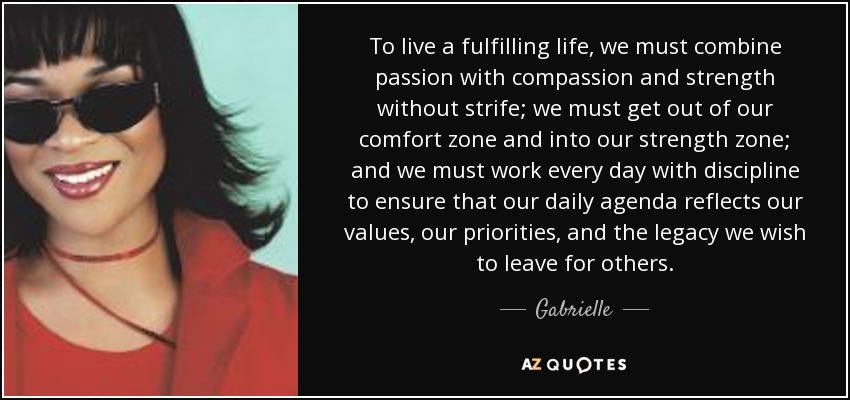 To live a fulfilling life, we must combine passion with compassion and strength without strife; we must get out of our comfort zone and into our strength zone; and we must work every day with discipline to ensure that our daily agenda reflects our values, our priorities, and the legacy we wish to leave for others. - Gabrielle