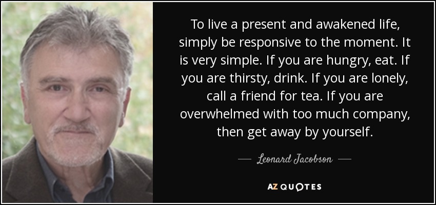 To live a present and awakened life, simply be responsive to the moment. It is very simple. If you are hungry, eat. If you are thirsty, drink. If you are lonely, call a friend for tea. If you are overwhelmed with too much company, then get away by yourself. - Leonard Jacobson