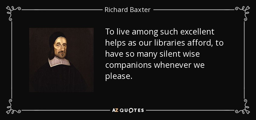 To live among such excellent helps as our libraries afford, to have so many silent wise companions whenever we please. - Richard Baxter